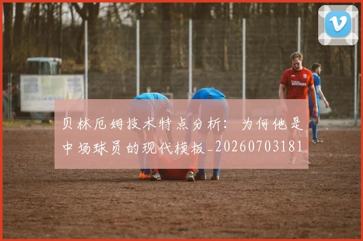 贝林厄姆技术特点分析：为何他是中场球员的现代模板_20260703181953