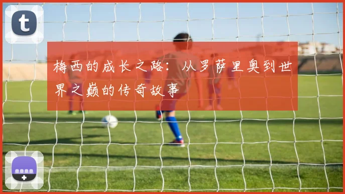 梅西的成长之路：从罗萨里奥到世界之巅的传奇故事