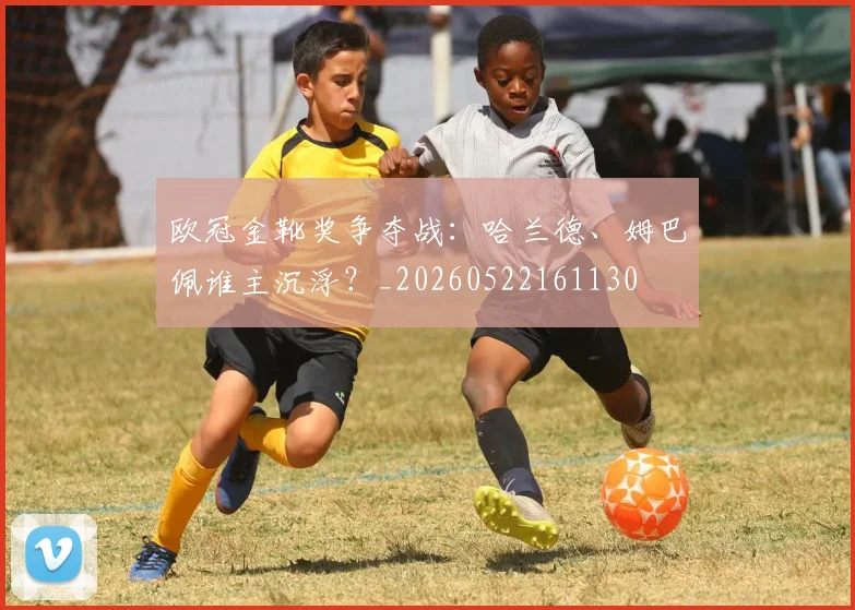 欧冠金靴奖争夺战：哈兰德、姆巴佩谁主沉浮？_20260522161130