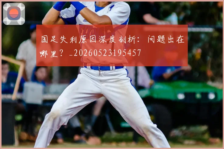 国足失利原因深度剖析：问题出在哪里？_20260523195457