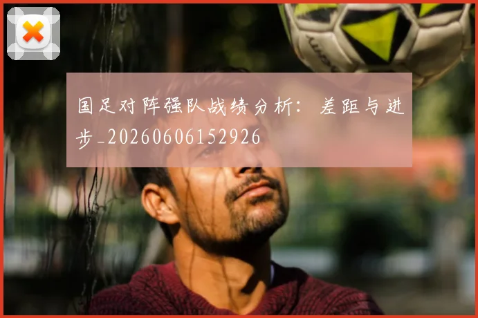 国足对阵强队战绩分析:差距与进步_20260606152926
