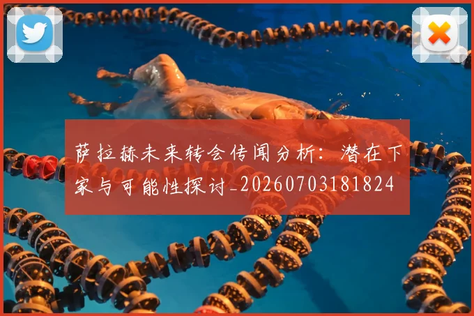 萨拉赫未来转会传闻分析:潜在下家与可能性探讨_20260703181824