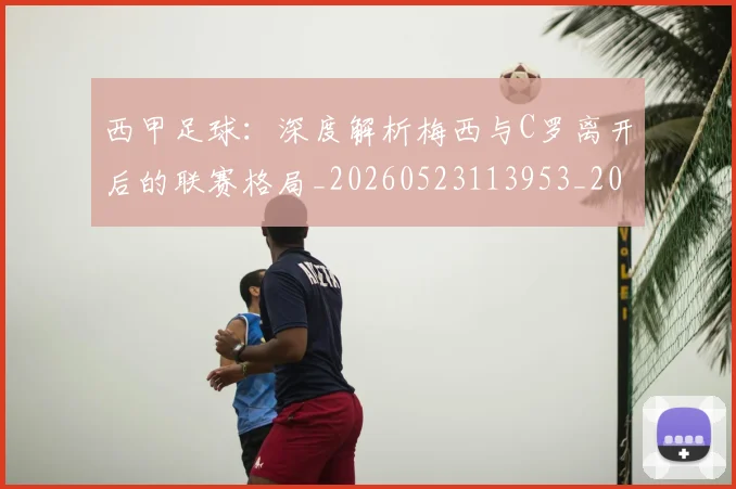 西甲足球:深度解析梅西与C罗离开后的联赛格局_20260523113953_20260703181932