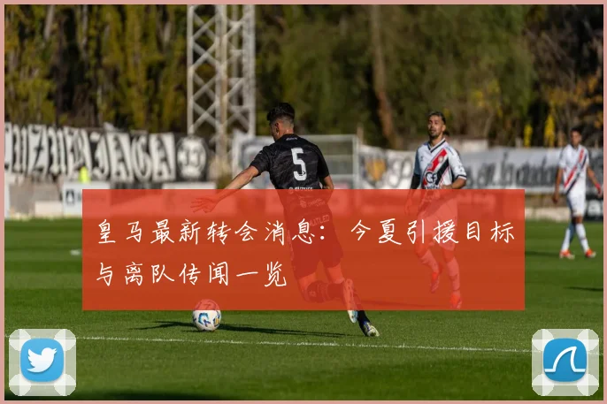 皇马最新转会消息:今夏引援目标与离队传闻一览