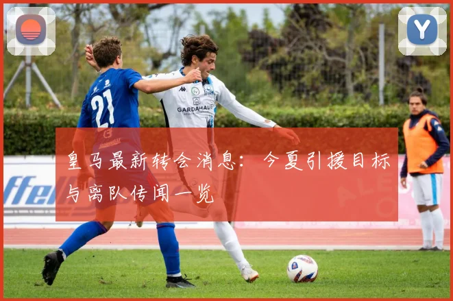 皇马最新转会消息：今夏引援目标与离队传闻一览