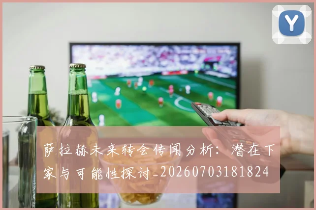 萨拉赫未来转会传闻分析：潜在下家与可能性探讨_20260703181824