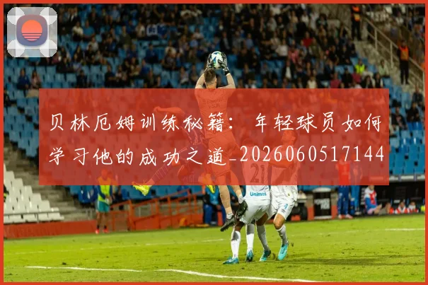 贝林厄姆训练秘籍：年轻球员如何学习他的成功之道_20260605171447_20260703181959