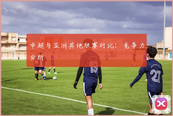 中超与亚洲其他联赛对比：竞争力分析