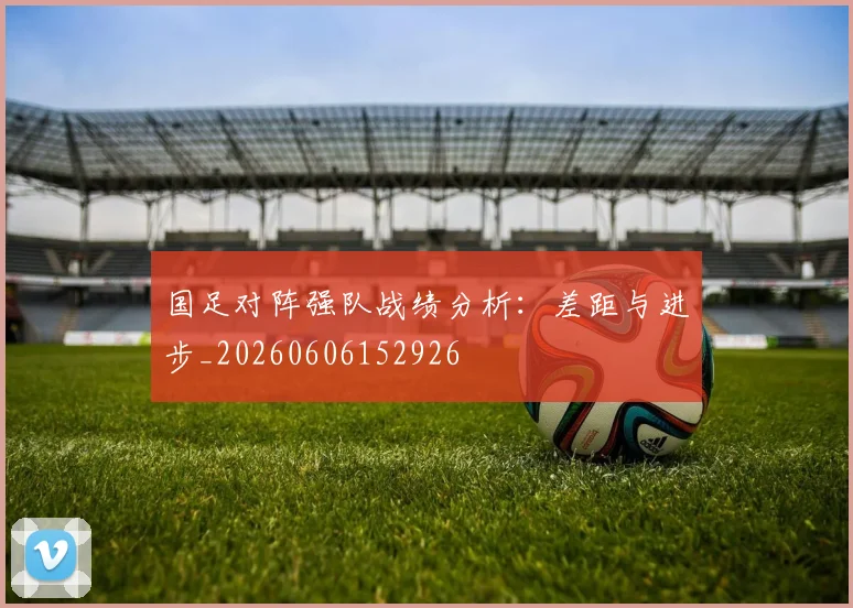 国足对阵强队战绩分析：差距与进步_20260606152926