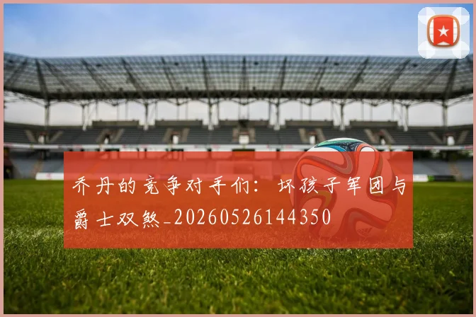 乔丹的竞争对手们：坏孩子军团与爵士双煞_20260526144350