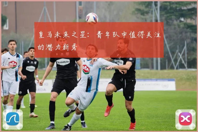 皇马未来之星：青年队中值得关注的潜力新秀