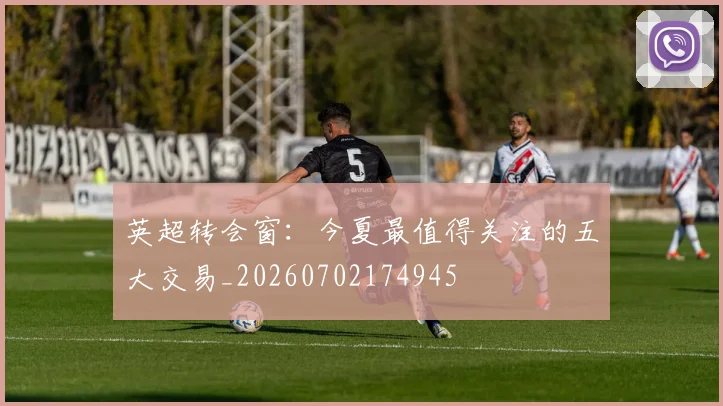 英超转会窗：今夏最值得关注的五大交易_20260702174945