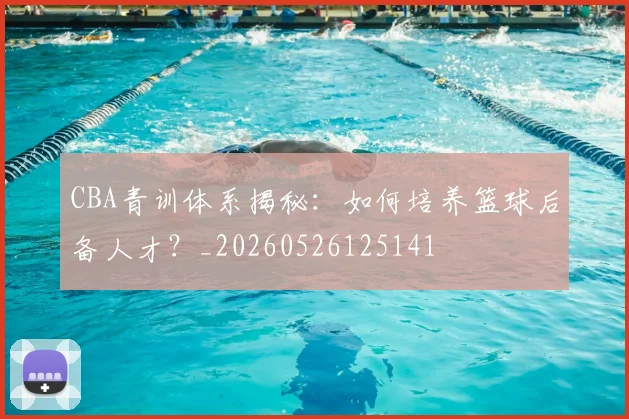 CBA青训体系揭秘:如何培养篮球后备人才?_20260526125141